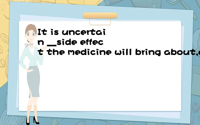 It is uncertain __side effect the medicine will bring about,although about two thousand patientshave taken it .这道题答案是WHAT,我想问为什么不能用WHETHER ,求详解