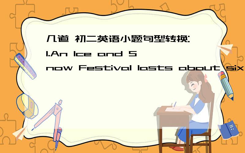 几道 初二英语小题句型转换:1.An Ice and Snow Festival lasts about six weeks.(about six weeks提问）_______ ________ _______an Ice and Snow Festival ________?2.It takes five minutes to go to school by bike .(同义句）It is _______ ____