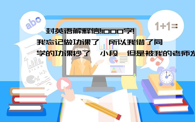 一封英语解释信!1000字!我忘记做功课了,所以我借了同学的功课抄了一小段,但是被我的老师发现了,要我明天交一封1000字的解释信,要英语的,其中要包括：为什么要在学校做功课?为什么要做功