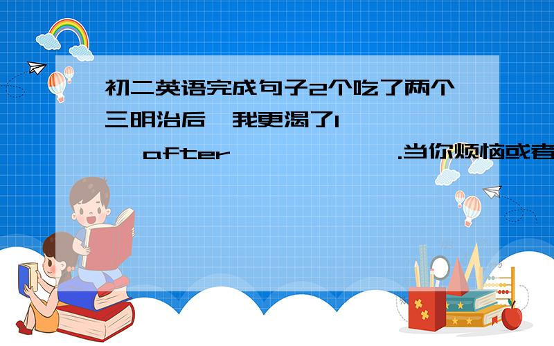 初二英语完成句子2个吃了两个三明治后,我更渴了I ———— after ——————.当你烦恼或者不开心时,你可以向他求助You can ————————when you ————————————.