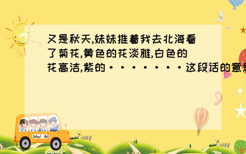 又是秋天,妹妹推着我去北海看了菊花,黄色的花淡雅,白色的花高洁,紫的·······这段话的意思