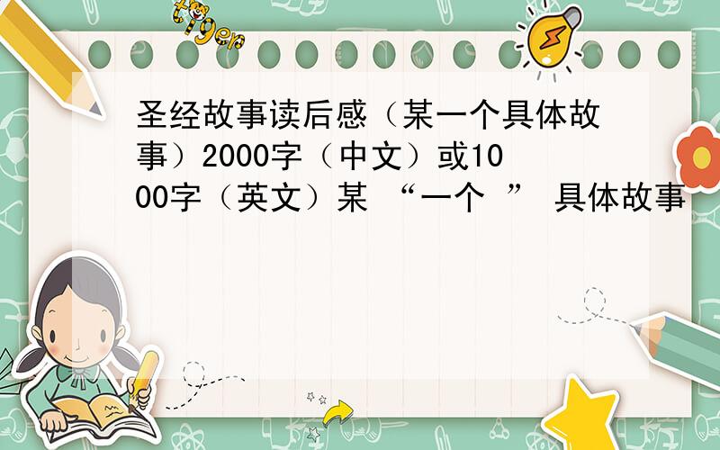 圣经故事读后感（某一个具体故事）2000字（中文）或1000字（英文）某 “一个 ” 具体故事