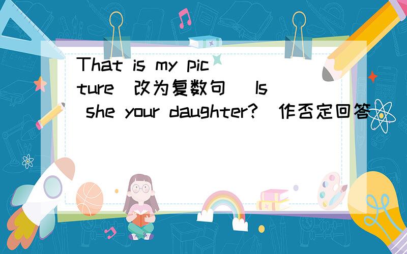 That is my picture（改为复数句） Is she your daughter?(作否定回答)