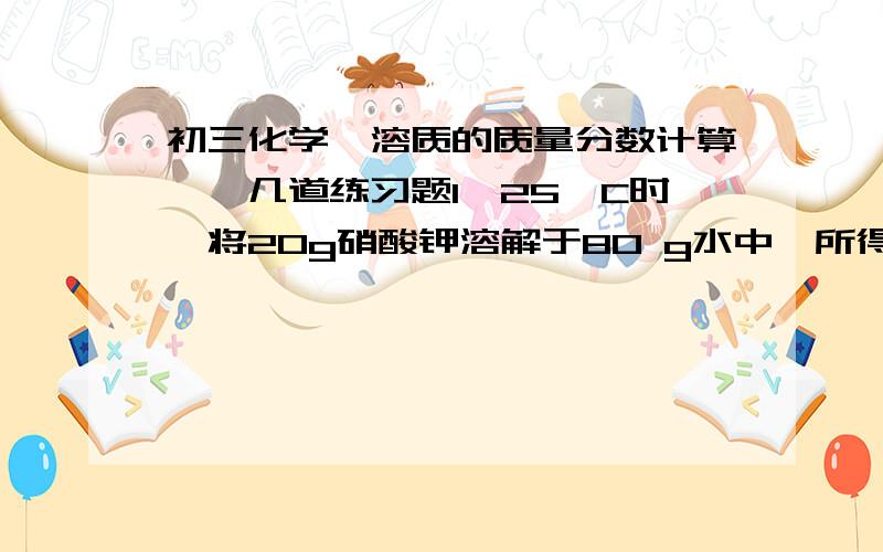 初三化学《溶质的质量分数计算》,几道练习题1、25°C时,将20g硝酸钾溶解于80 g水中,所得溶液的溶质质量分数为20%,现将此溶液经分成三等分,则每一份溶液的溶质质量分数均为20%.1）取第二份