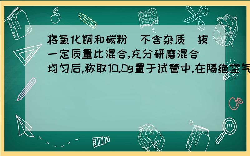 将氧化铜和碳粉（不含杂质）按一定质量比混合,充分研磨混合均匀后,称取10.0g置于试管中.在隔绝空气的情况下,对试管中的混合物加热至高温.待充分反应后冷却,称得试管中残余固体的质量