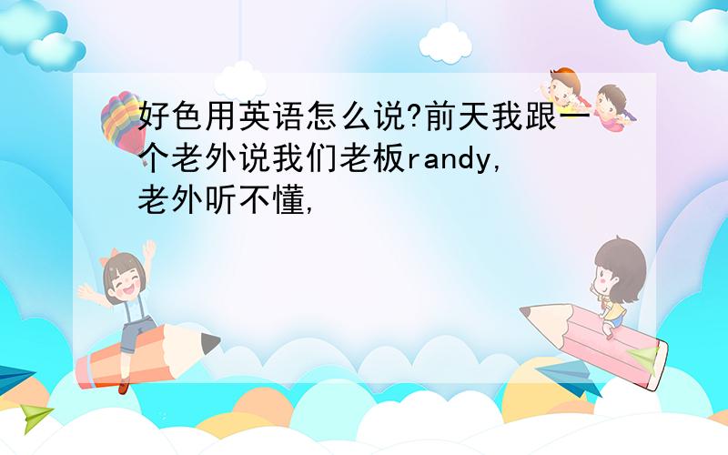 好色用英语怎么说?前天我跟一个老外说我们老板randy,老外听不懂,