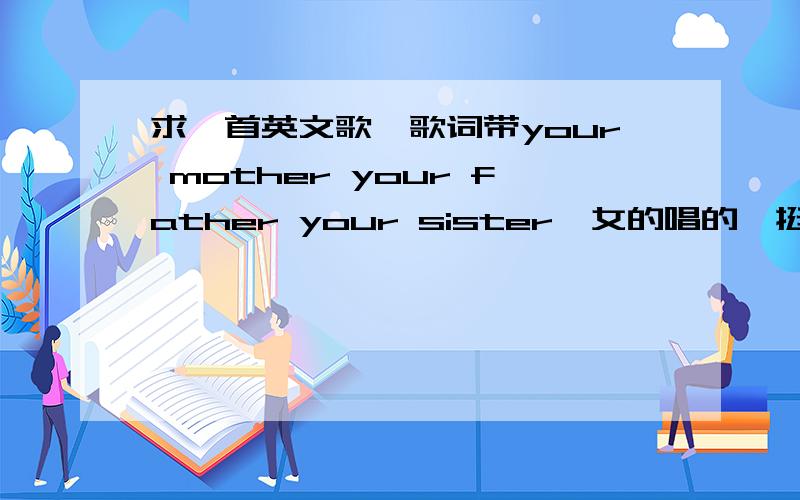 求一首英文歌,歌词带your mother your father your sister,女的唱的,挺有名个女歌手擦,找到了,不好意思呵呵