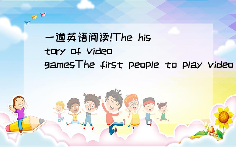 一道英语阅读!The history of video gamesThe first people to play video or electronic games were computer engineers in the late 1960s.They played the games during their lunch breaks.Video games first appeared in the shops in the early 1970s.Many