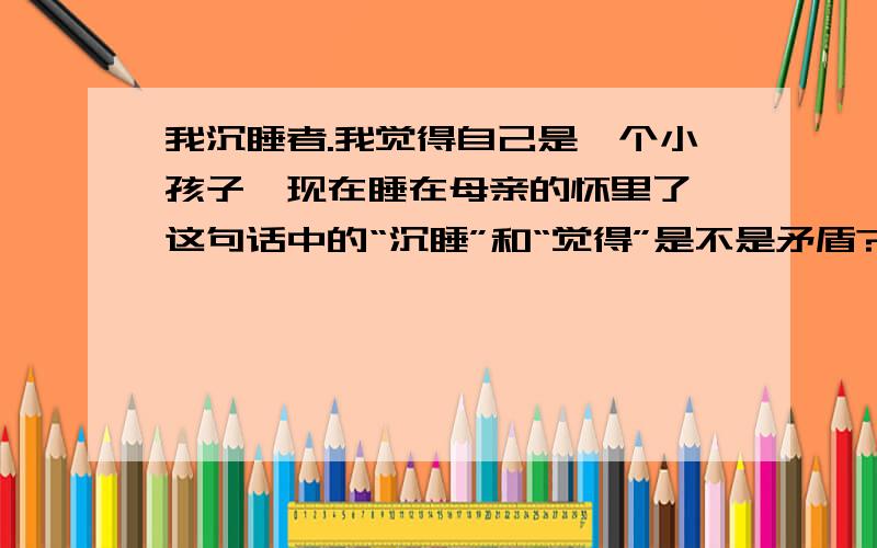 我沉睡者.我觉得自己是一个小孩子,现在睡在母亲的怀里了,这句话中的“沉睡”和“觉得”是不是矛盾?《繁星》里的.