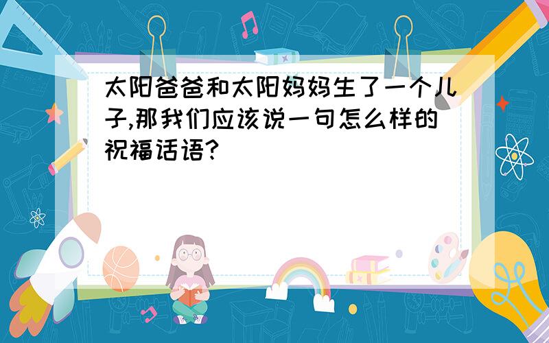 太阳爸爸和太阳妈妈生了一个儿子,那我们应该说一句怎么样的祝福话语?