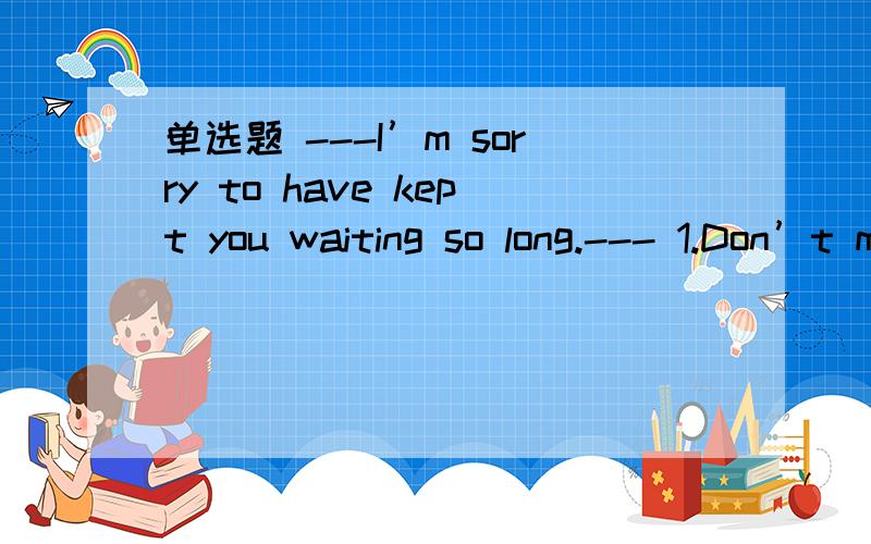 单选题 ---I’m sorry to have kept you waiting so long.--- 1.Don’t mention it.2.Not at all.3.It doesn’t matter.4.You are welcome.He gave me on how to study English well.1.some advice 2.advices 3.an advice 4.the advice Take care of my dog while