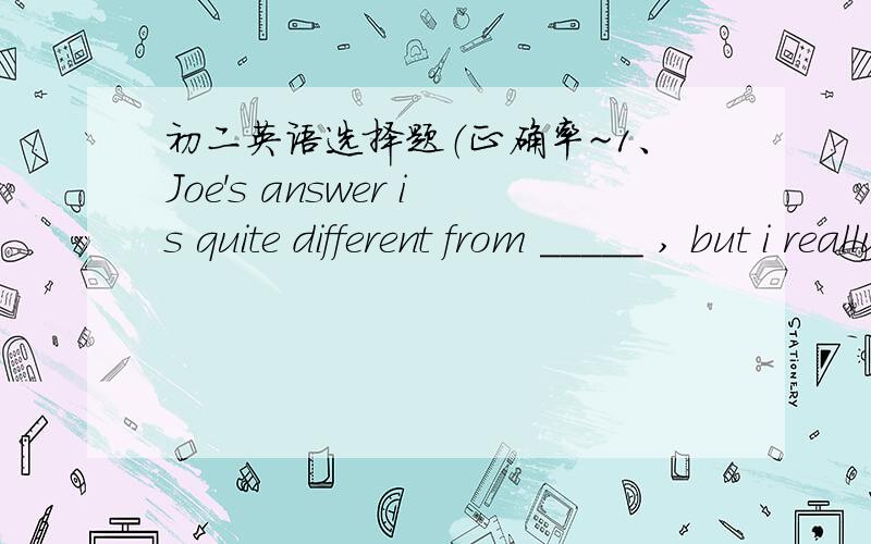 初二英语选择题（正确率~1、Joe's answer is quite different from _____ , but i really agree with _______.A.his;hers  B.her;hers C.hers;she D.him;hers2、The police stood around the man ,______ was _____handcuffs.A.who;with  B.that;in  C.who