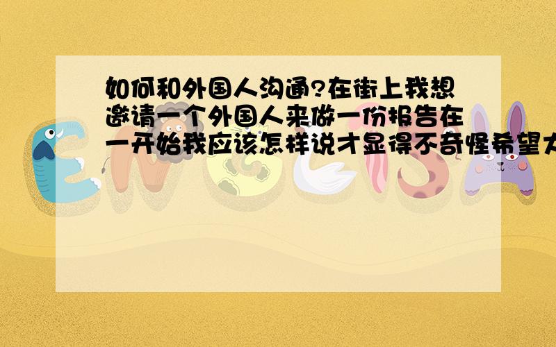 如何和外国人沟通?在街上我想邀请一个外国人来做一份报告在一开始我应该怎样说才显得不奇怪希望大家分享一下我打算一开始说 excuse mecan you help me a favor因为我需要拍一段片所以我说would