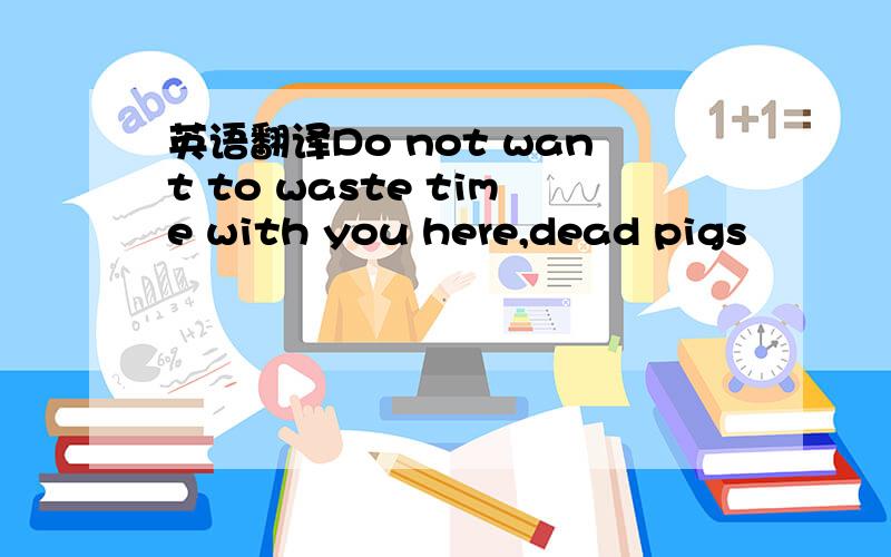 英语翻译Do not want to waste time with you here,dead pigs