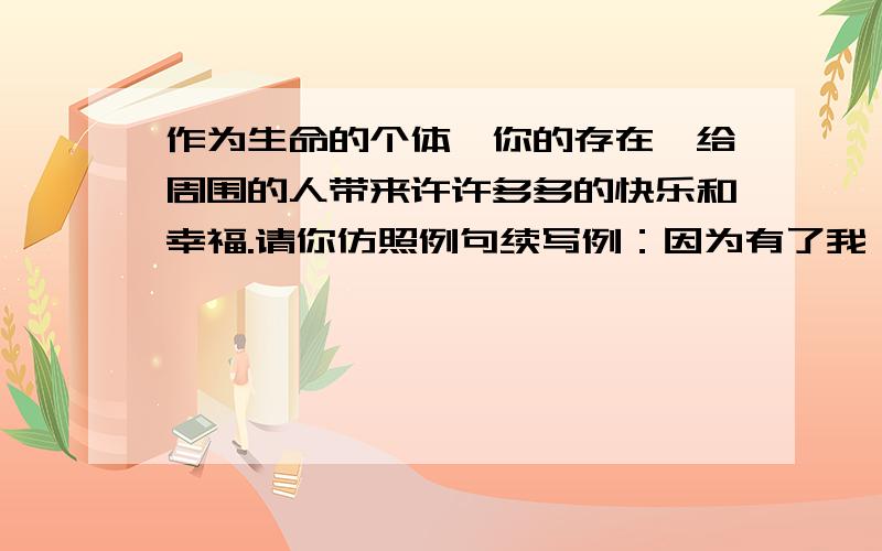 作为生命的个体,你的存在,给周围的人带来许许多多的快乐和幸福.请你仿照例句续写例：因为有了我,班级的黑板报变得更丰富多彩.因为有了我,_________________________________________因为有了我,____