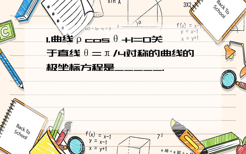 1.曲线ρcosθ+1=0关于直线θ=π/4对称的曲线的极坐标方程是_____.