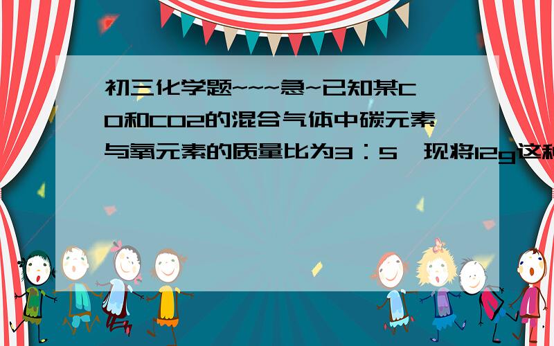 初三化学题~~~急~已知某CO和CO2的混合气体中碳元素与氧元素的质量比为3：5,现将12g这种混合气体通过灼热的氧化铜（假设反应充分进行）并将所得气体全部通入过量的澄清石灰水中,最终所得