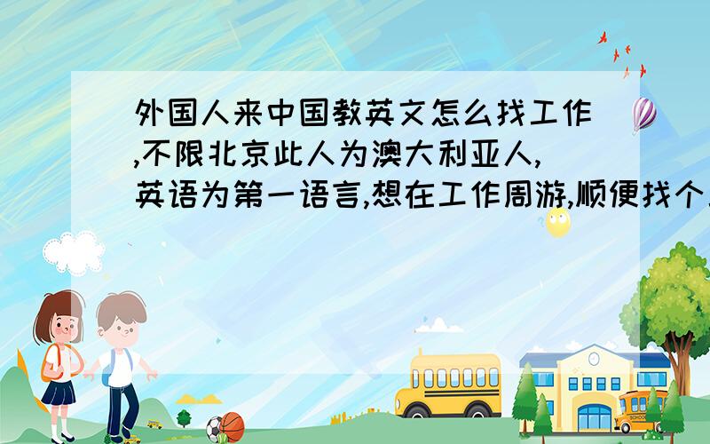 外国人来中国教英文怎么找工作,不限北京此人为澳大利亚人,英语为第一语言,想在工作周游,顺便找个工作,想去交英文,不限非得是北京这类的直辖市,不是非得去大学,或者是新东方或者华尔