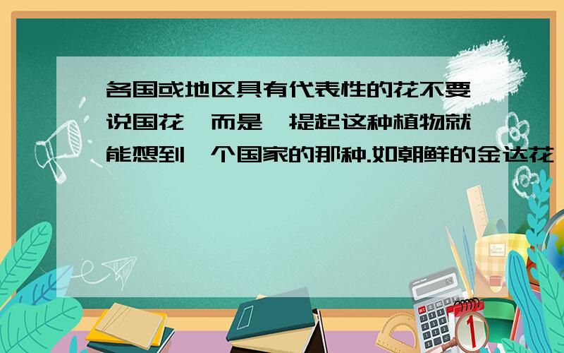 各国或地区具有代表性的花不要说国花,而是一提起这种植物就能想到一个国家的那种.如朝鲜的金达花,墨西哥的仙人掌