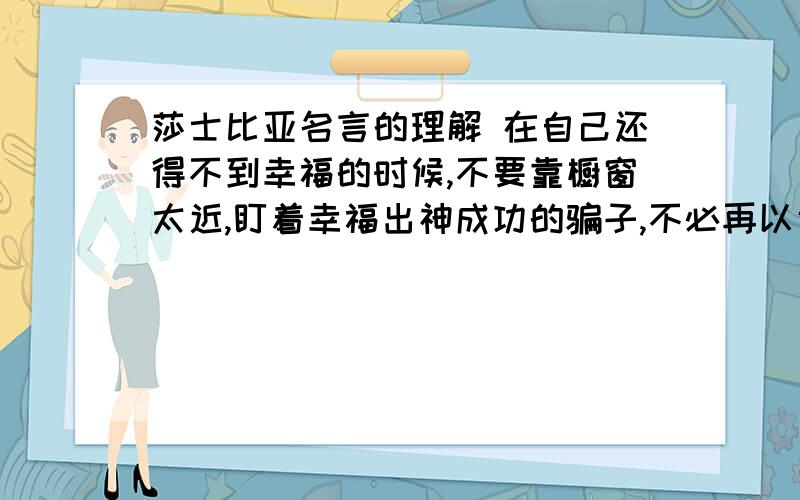 莎士比亚名言的理解 在自己还得不到幸福的时候,不要靠橱窗太近,盯着幸福出神成功的骗子,不必再以说谎为生,因为被骗的人已经成为他的拥护者,我再说什么也是枉然.人们可支配自己的命运