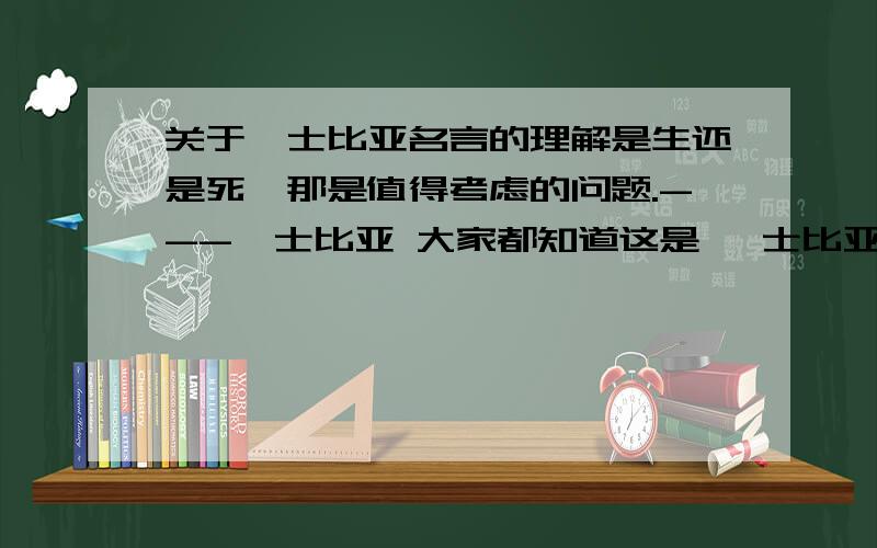 关于莎士比亚名言的理解是生还是死,那是值得考虑的问题.---莎士比亚 大家都知道这是 莎士比亚的名言那么应该如何理解这句话呢?刚刚想到了一个自己的见解——小弟我的认为：“生”代