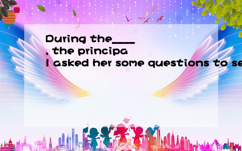 During the____, the principal asked her some questions to see if she could really type. ……During the____, the principal asked her some questions to see if she could really type.interview view meeting dialogue