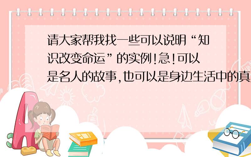 请大家帮我找一些可以说明“知识改变命运”的实例!急!可以是名人的故事,也可以是身边生活中的真人真事总之要充分说明知识改变命运,除了具体的实例也可以有一些议论感言之类的话在里