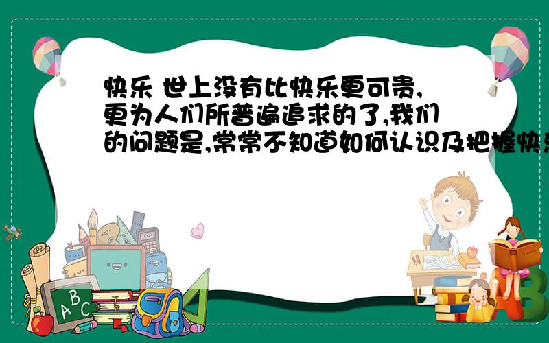 快乐 世上没有比快乐更可贵,更为人们所普遍追求的了,我们的问题是,常常不知道如何认识及把握快乐,又有时不知道如何从不快乐中去发现和提炼快乐． 合群是一种快乐,无论自己以为多么喜