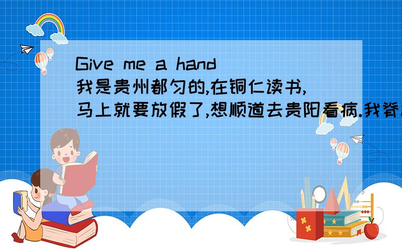 Give me a hand我是贵州都匀的,在铜仁读书,马上就要放假了,想顺道去贵阳看病.我脊椎有点问题,应该是在教室的时候坐姿不正确,已经有几年了,现在越来越严重,都有一点驼背了,特别是颈椎和腰