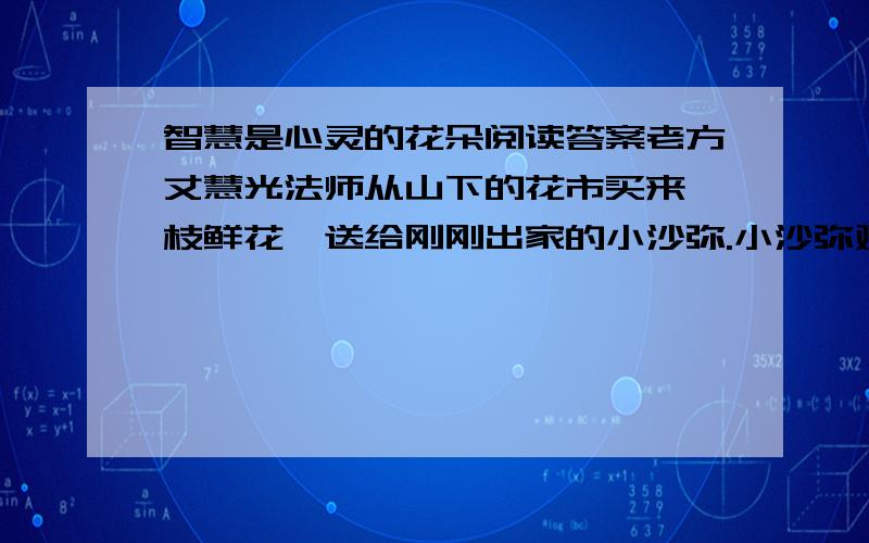 智慧是心灵的花朵阅读答案老方丈慧光法师从山下的花市买来一枝鲜花,送给刚刚出家的小沙弥.小沙弥对慧光法师的用意百思不得其解,就怯生生的问：“您送给我的这枝花,有什么讲究或寓意