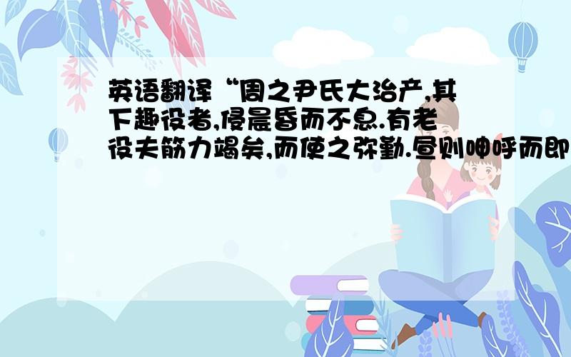 英语翻译“周之尹氏大治产,其下趣役者,侵晨昏而不息.有老役夫筋力竭矣,而使之弥勤.昼则呻呼而即事,夜则昏惫而熟寐.精神荒散,昔昔梦为国君：居人民之上,总一国之事；游燕宫观,恣意所欲