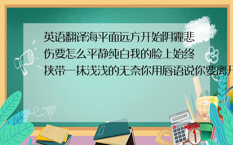 英语翻译海平面远方开始阴霾悲伤要怎么平静纯白我的脸上始终挟带一抹浅浅的无奈你用唇语说你要离开那难过无声慢了下来汹涌潮水你听明白不是浪而是泪海转身离开分手说不出来女:你有