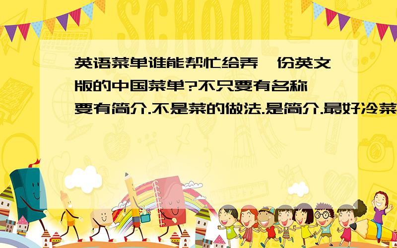 英语菜单谁能帮忙给弄一份英文版的中国菜单?不只要有名称,要有简介.不是菜的做法.是简介.最好冷菜，主菜，甜点都有。