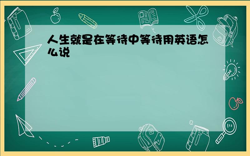 人生就是在等待中等待用英语怎么说