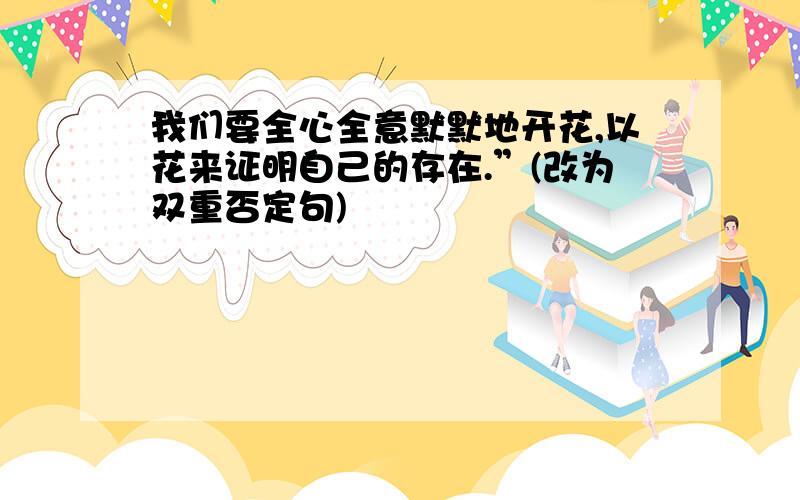 我们要全心全意默默地开花,以花来证明自己的存在.”(改为双重否定句)