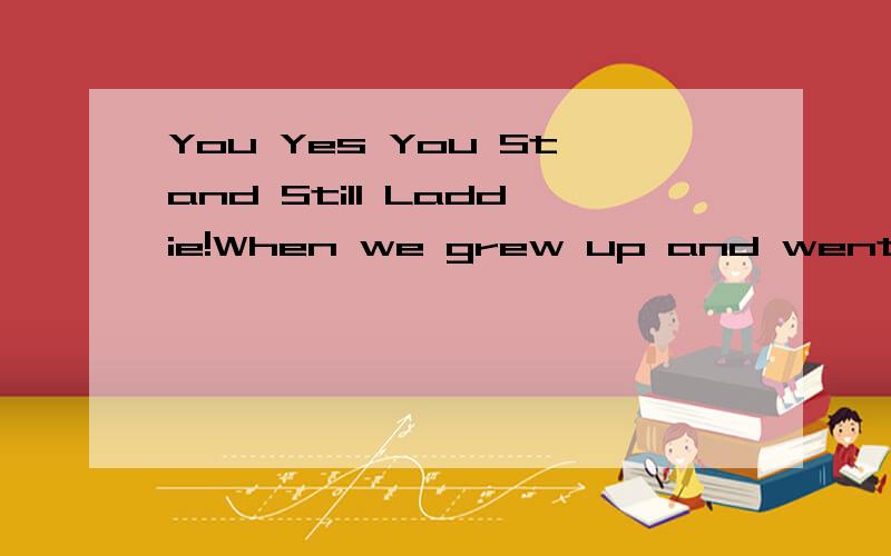 You Yes You Stand Still Laddie!When we grew up and went to school there were certain teachers who would hurt the children anyway they couldby pouring their derision upon anything we didexposing any weakness however carefully hidden by the kids Out in