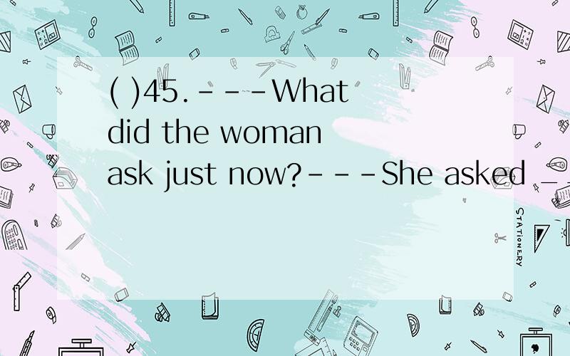 ( )45.---What did the woman ask just now?---She asked _______.A.who was I waiting for B.which is the way to the post office.C.how she can get to the post office D.where I live这题为何选B，请说具体一点 首先，此题应该要明确从句