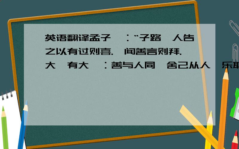 英语翻译孟子曰：“子路,人告之以有过则喜.禹闻善言则拜.大舜有大焉：善与人同,舍己从人,乐取于人以为善.自耕稼陶渔以至为帝,无非取于人者.取诸人以为善,是与人为善者也.故君子莫大乎