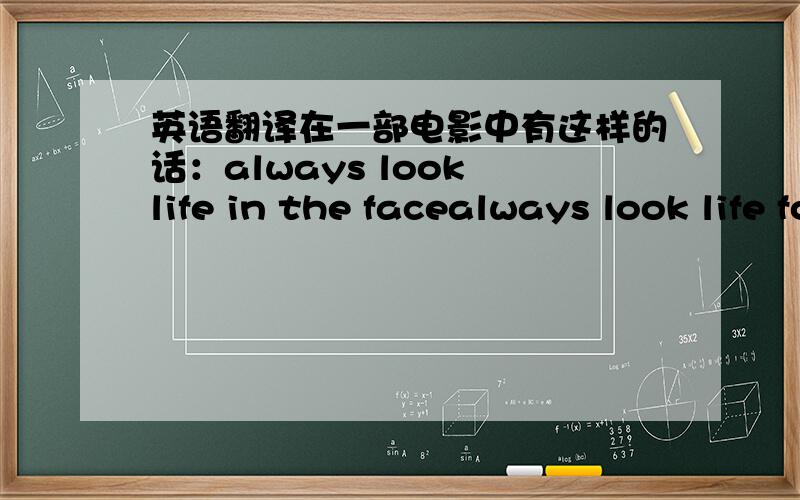 英语翻译在一部电影中有这样的话：always look life in the facealways look life for what it is应该怎么翻译,如何理解呢?