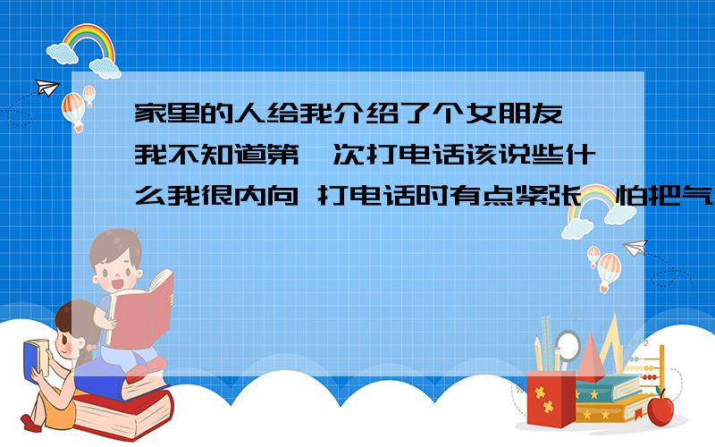 家里的人给我介绍了个女朋友,我不知道第一次打电话该说些什么我很内向 打电话时有点紧张  怕把气氛弄的很尴尬  怎么办啊