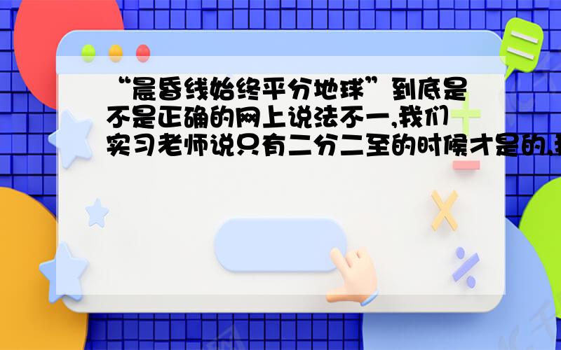 “晨昏线始终平分地球”到底是不是正确的网上说法不一,我们实习老师说只有二分二至的时候才是的,我就更晕了.