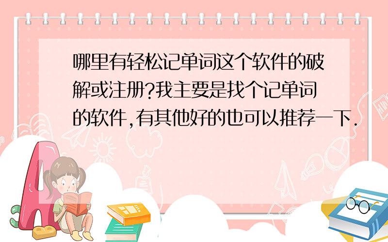 哪里有轻松记单词这个软件的破解或注册?我主要是找个记单词的软件,有其他好的也可以推荐一下.