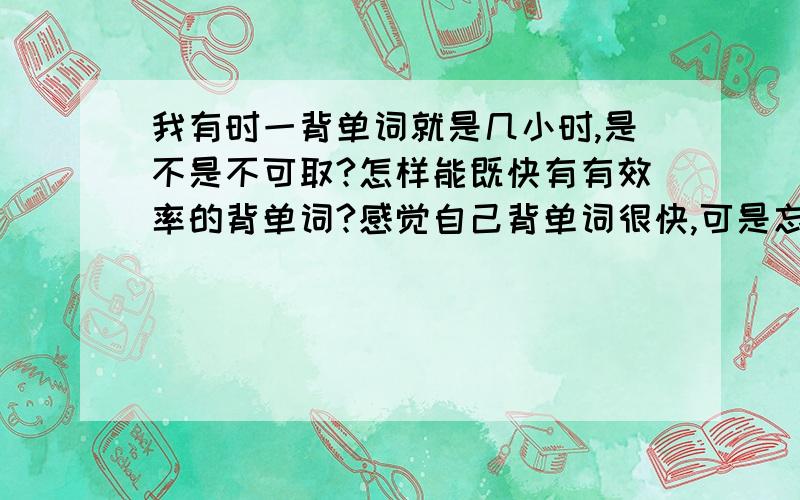 我有时一背单词就是几小时,是不是不可取?怎样能既快有有效率的背单词?感觉自己背单词很快,可是忘的更快,如何让记住的不很快就忘?还有就是每次背多少单词为宜?时间太长也不好吧?