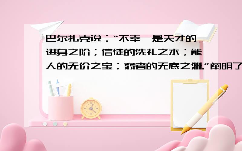 巴尔扎克说：“不幸,是天才的进身之阶；信徒的洗礼之水；能人的无价之宝；弱者的无底之渊.”阐明了什么人生道理?