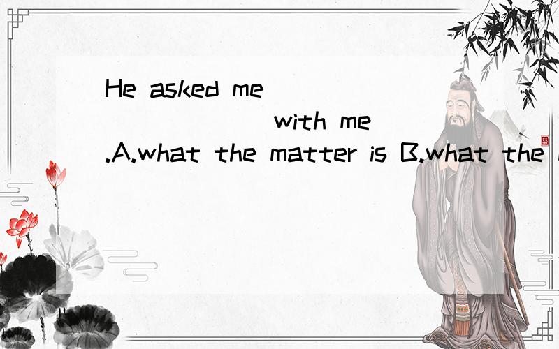 He asked me ________ with me.A.what the matter is B.what the mater wasC.what’s the matter D.what was the matter这道题选择什么