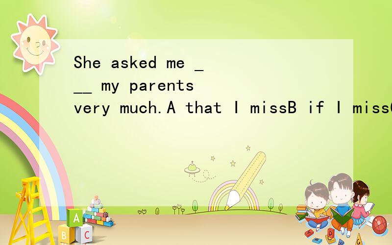 She asked me ___ my parents very much.A that I missB if I missC whether I missed D did I miss选什么?还要详细的解释..谢谢.( 每个选项都要说明为什么行或不行)