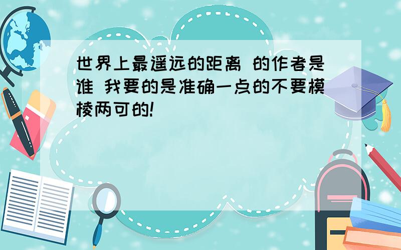 世界上最遥远的距离 的作者是谁 我要的是准确一点的不要模棱两可的!