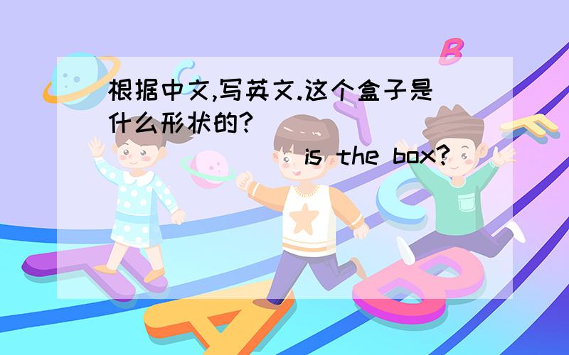 根据中文,写英文.这个盒子是什么形状的?_______ _______ is the box?