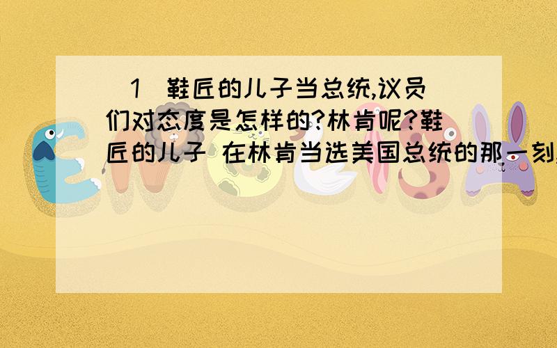 (1)鞋匠的儿子当总统,议员们对态度是怎样的?林肯呢?鞋匠的儿子 在林肯当选美国总统的那一刻,整个参议院的议员们都感到尴尬,因为林肯的父亲是个鞋匠.当时美国的参议员大部分出身于名门