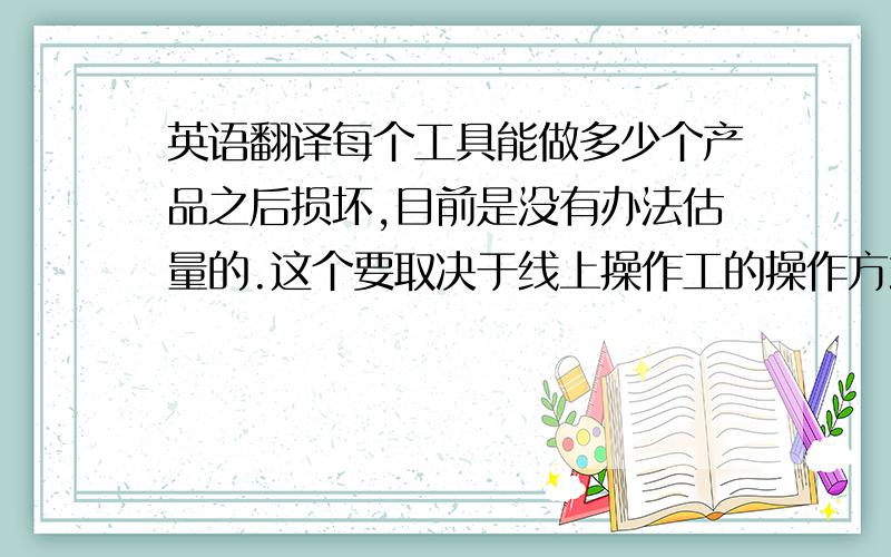 英语翻译每个工具能做多少个产品之后损坏,目前是没有办法估量的.这个要取决于线上操作工的操作方式和熟练程度.我想,如果不受到外力的强烈撞击,那么这个工具是没有那么容易损坏的.